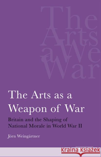 The Arts as a Weapon of War Britain and the Shaping of National Morale in World War II Weingartner, Jorn 9781780760322