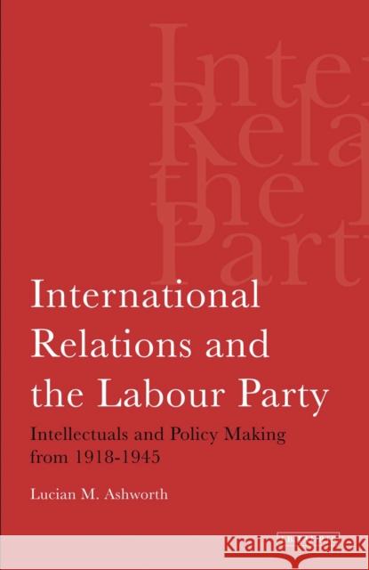 International Relations and the Labour Party: Intellectuals and Policy Making from 1918-1945 Ashworth, Lucian 9781780760452