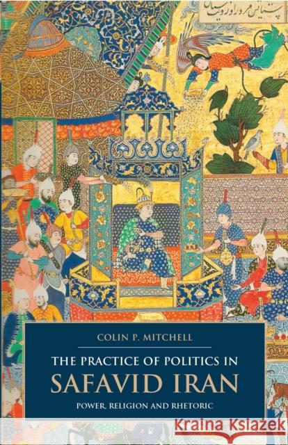 The Practice of Politics in Safavid Iran: Power, Religion and Rhetoric Mitchell, Colin P. 9781780760964 0