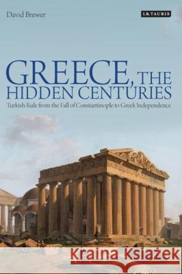 Greece, the Hidden Centuries: Turkish Rule from the Fall of Constantinople to Greek Independence David Brewer 9781780762388