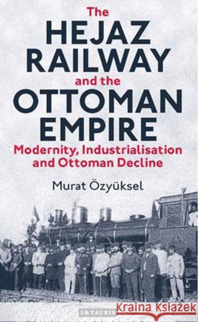 The Hejaz Railway and the Ottoman Empire: Modernity, Industrialisation and Ottoman Decline Özyüksel, Murat 9781780763644 I. B. Tauris & Company