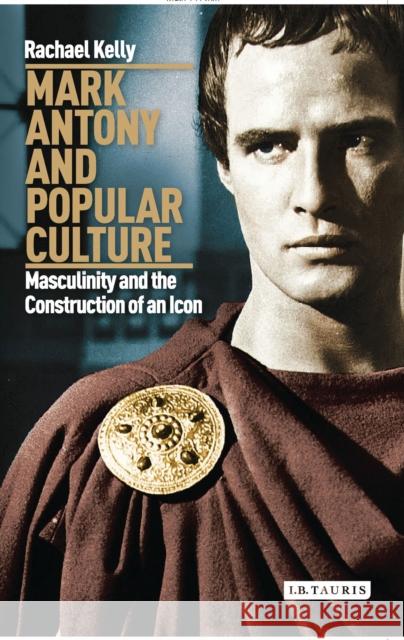 Mark Antony and Popular Culture : Masculinity and the Construction of an Icon Rachael Kelly 9781780765747