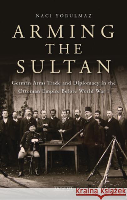 Arming the Sultan: German Arms Trade and Personal Diplomacy in the Ottoman Empire Before World War I Yorulmaz, Naci 9781780766331 I. B. Tauris & Company