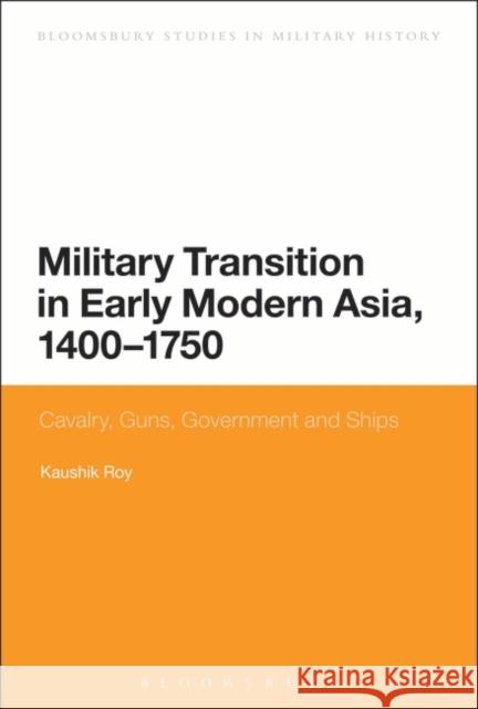Military Transition in Early Modern Asia, 1400-1750: Cavalry, Guns, Government and Ships Dr Kaushik Roy (Jadavpur University, India) 9781780937656 Bloomsbury Publishing PLC