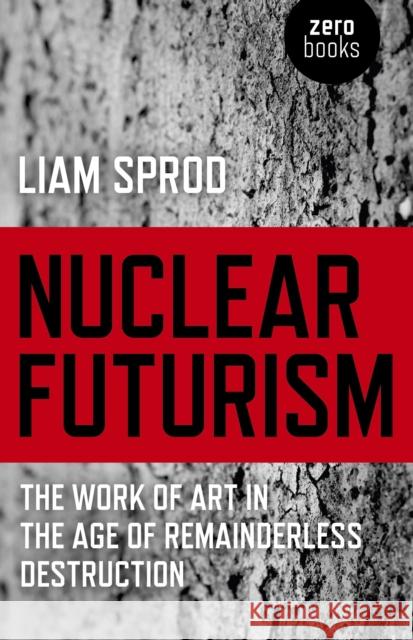 Nuclear Futurism – The work of art in the age of remainderless destruction Liam Sprod 9781780994338 John Hunt Publishing