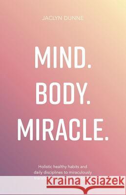 Mind Body Miracle: Holistic healthy habits and daily disciplines to miraculously transform your mind and body Jaclyn Dunne 9781781332641