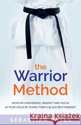The Warrior Method: Develop Confidence, Respect and Focus in Your Child by Giving Them a Black Belt Mindset Sebastian Bates 9781781333150 Rethink Press