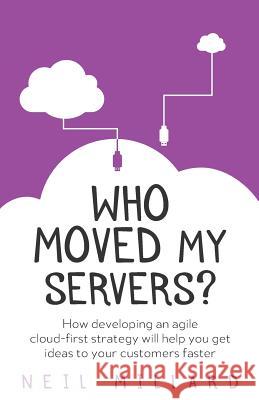 Who Moved My Servers?: How developing an agile cloud-first strategy will help you get ideas to your customers faster Neil Millard 9781781333419 Rethink Press