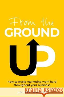 From the Ground Up: How to make marketing work hard throughout your business Louise Walker 9781781333891 Rethink Press