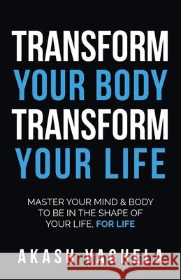 Transform Your Body Transform Your Life: Master your mind & body to be in the shape of your life, for life Akash Vaghela 9781781334577