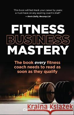 Fitness Business Mastery: The book every fitness coach needs to read as soon as they qualify Chris Bradley 9781781337516