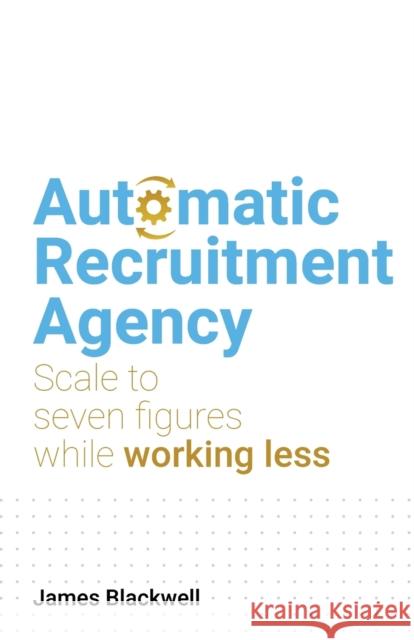 Automatic Recruitment Agency: Scale to seven figures while working less James Blackwell   9781781337820 Rethink Press