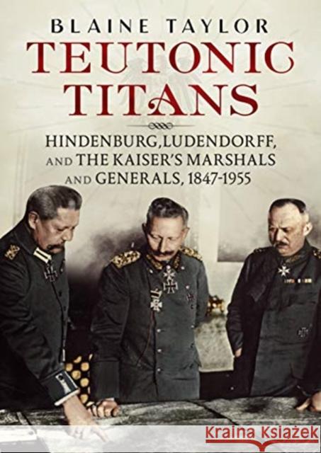 Teutonic Titans: Hindenburg, Ludendorff, and the Kaiser's Military Elite Blaine Taylor 9781781557730