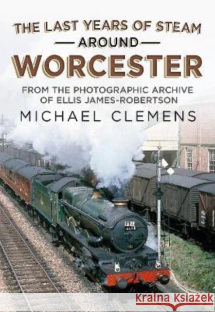 The Last Years of Steam Around Worcester: From the Photographic Archive of the Late R. E. James-Robertson MICHAEL CLEMENS 9781781558690