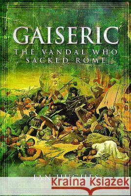 Gaiseric: The Vandal Who Destroyed Rome Ian Hughes 9781781590188 Pen & Sword Books