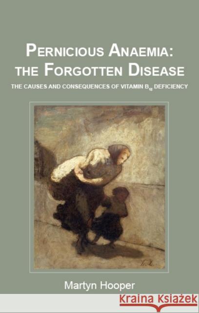 Pernicious Anaemia: the Forgotten Disease: The Causes and Consequences of Vitamin B12 Deficiency Martyn Hooper 9781781610046