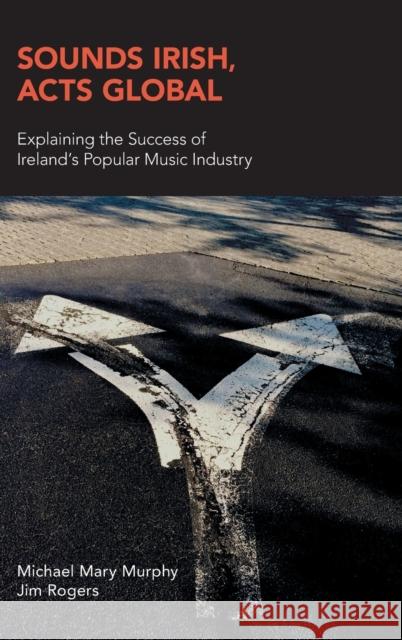 Sounds Irish, Acts Global: Explaining the Success of Ireland's Popular Music Industry Michael Mary Murphy Jim Rogers 9781781797792 Equinox Publishing (UK)