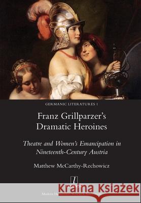Franz Grillparzer's Dramatic Heroines: Theatre and Women's Emancipation in Nineteenth-Century Austria Matthew McCarthy-Rechowicz 9781781886724 Legenda