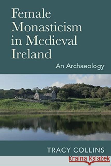 Female Monasticism in Medieval Ireland: An Archaeology Tracy Collins 9781782054566