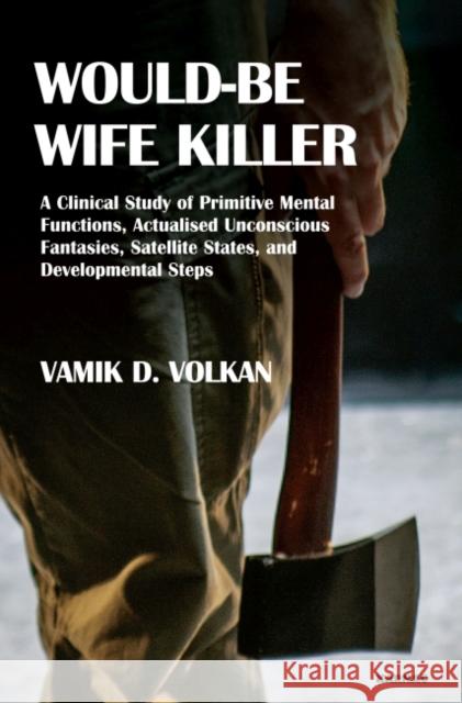 Would-Be Wife Killer: A Clinical Study of Primitive Mental Functions, Actualised Unconscious Fantasies, Satellite States, and Developmental Vamik D. Volkan 9781782202790