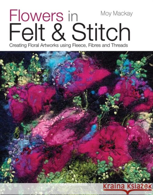 Flowers in Felt & Stitch: Creating Floral Artworks Using Fleece, Fibres and Threads Moy Mackay 9781782210313
