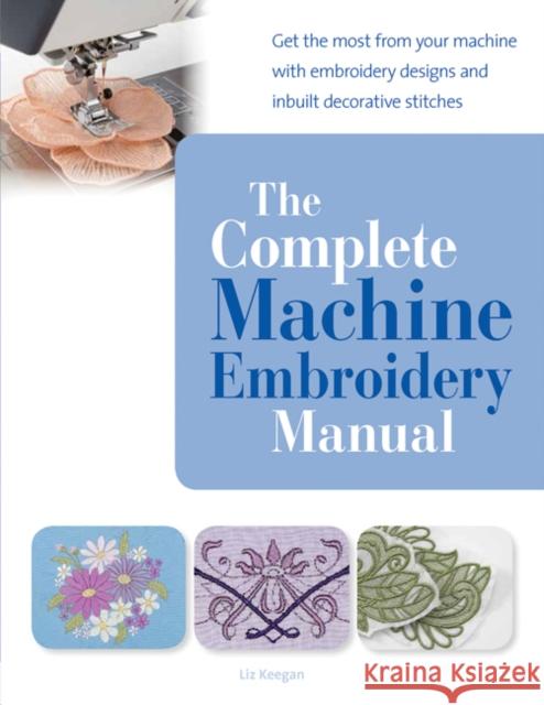 The Complete Machine Embroidery Manual: Get the Most from Your Machine with Embroidery Designs and Inbuilt Decorative Stitches Elizabeth Keegan 9781782210993