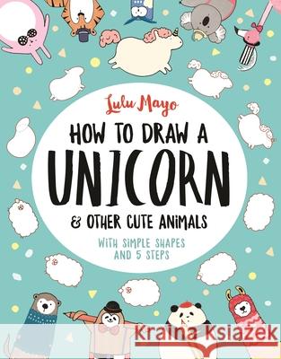 How to Draw a Unicorn and Other Cute Animals: With simple shapes and 5 steps Mayo, Lulu 9781782439394