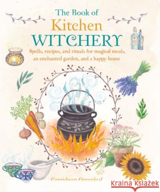 The Book of Kitchen Witchery: Spells, Recipes, and Rituals for Magical Meals, an Enchanted Garden, and a Happy Home Cerridwen Greenleaf 9781782493723