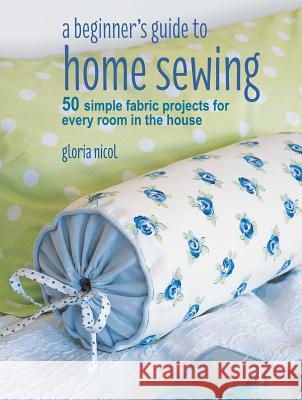 A Beginner's Guide to Home Sewing: 50 Simple Fabric Projects for Every Room in the House Gloria Nicol 9781782496434