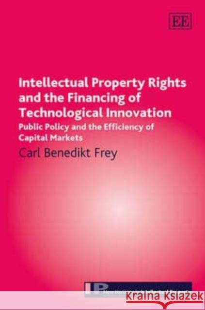 Intellectual Property Rights and the Financing of Technological Innovation: Public Policy and the Efficiency of Capital Markets Carl Benedikt Frey   9781782545897