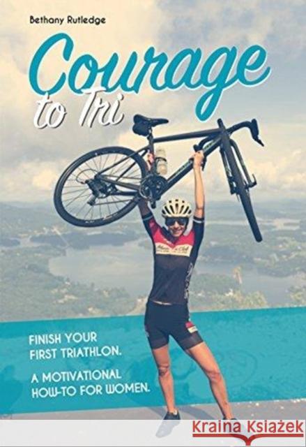 Courage to Tri: Finish Your First Triathlon. a Motivational How-To for Women. Rutledge, Bethany 9781782551355