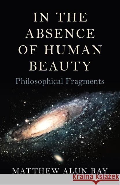 In the Absence of Human Beauty – Philosophical Fragments Matthew Alun Ray 9781782799276 John Hunt Publishing