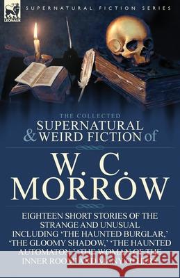 The Collected Supernatural and Weird Fiction of W. C. Morrow: Eighteen Short Stories of the Strange and Unusual Including 'The Haunted Burglar, ' 'The William Chambers Morrow, W C Morrow 9781782820079 Leonaur Ltd