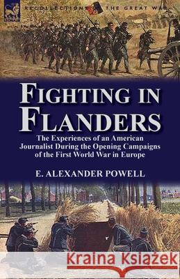 Fighting in Flanders: The Experiences of an American Journalist During the Opening Campaigns of the First World War in Europe E Alexander Powell 9781782820215