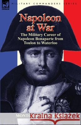 Napoleon at War: the Military Career of Napoleon Bonaparte from Toulon to Waterloo Montgomery B Gibbs 9781782820512 Leonaur Ltd