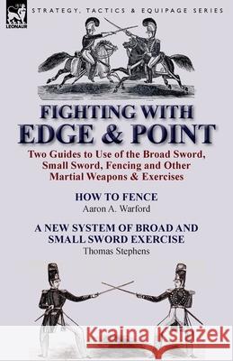 Fighting with Edge & Point: Two Guides to Use of the Broad Sword, Small Sword, Fencing and Other Martial Weapons & Exercises Warford, Aaron A. 9781782821298