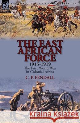 The East African Force 1915-1919: The First World War in Colonial Africa C P Fendall 9781782822844 Leonaur Ltd