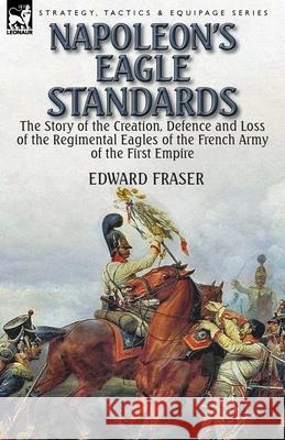 Napoleon's Eagle Standards: the Story of the Creation, Defence and Loss of the Regimental Eagles Fraser, Edward 9781782824329