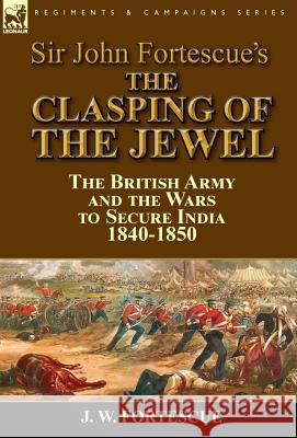 Sir John Fortescue's The Clasping of the Jewel: the British Army and the Wars to Secure India 1840-1850 Fortescue, J. W. 9781782824978 Leonaur Ltd