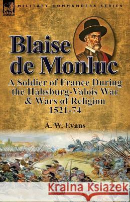 Blaise de Monluc: A Soldier of France During the Habsburg-Valois War & Wars of Religion, 1521-74 A. W. Evans 9781782825401 Leonaur Ltd