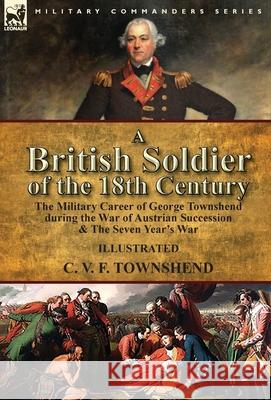 A British Soldier of the 18th Century: the Military Career of George Townshend during the War of Austrian Succession & The Seven Year's War C V F Townshend 9781782826866 Leonaur Ltd
