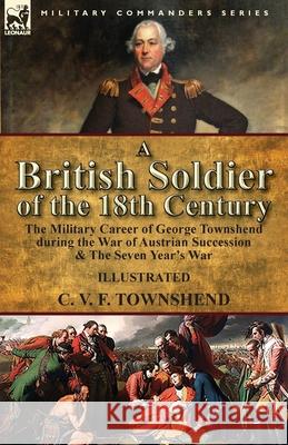 A British Soldier of the 18th Century: the Military Career of George Townshend during the War of Austrian Succession & The Seven Year's War C V F Townshend 9781782826873 Leonaur Ltd