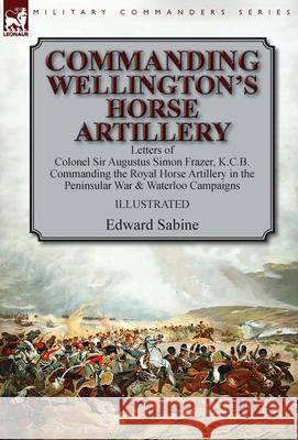 Commanding Wellington's Horse Artillery: Letters of Colonel Sir Augustus Simon Frazer, K.C.B. Commanding the Royal Horse Artillery in the Peninsular War & Waterloo Campaigns Edward Sabine 9781782827207