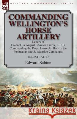 Commanding Wellington's Horse Artillery: Letters of Colonel Sir Augustus Simon Frazer, K.C.B. Commanding the Royal Horse Artillery in the Peninsular War & Waterloo Campaigns Edward Sabine 9781782827214