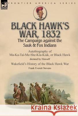 Black Hawk's War, 1832: The Campaign against the Sauk & Fox Indians-Autobiography of Ma-Ka-Tai-Me-She-Kia-Kiak, or Black Hawk dictated by Himself & Wakefield's History of the Black Hawk War by Frank E Black Hawk, Frank Everett Stevens 9781782827504 Leonaur Ltd