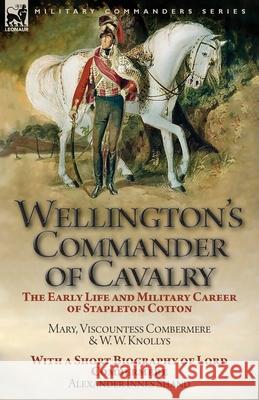 Wellington's Commander of Cavalry: the Early Life and Military Career of Stapleton Cotton, by The Right Hon. Mary, Viscountess Combermere and W.W. Knollys, with a Short Biography of Lord Combermere by Mary Viscountess Combermere, W W Knollys, Alexander Innes Shand 9781782827610