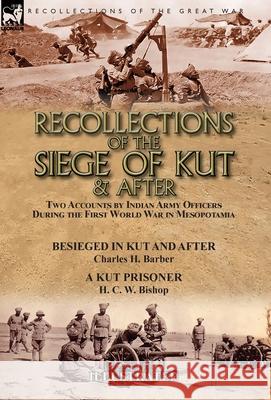 Recollections of the Siege of Kut & After: Two Accounts by Indian Army Officers During the First World War in Mesopotamia-Besieged in Kut and After by Charles H. Barber & A Kut Prisoner by H. C. W. Bi Charles H Barber, H C W Bishop 9781782827849 Leonaur Ltd