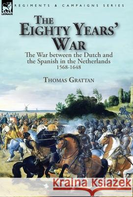 The Eighty Years' War: the War between the Dutch and the Spanish in the Netherlands, 1568-1648 Thomas Grattan 9781782828204