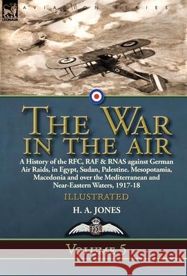 The War in the Air: Volume 5-A History of the RFC, RAF & RNAS against German Air Raids, in Egypt, Sudan, Palestine. Mesopotamia, Macedonia and over the Mediterranean and Near-Eastern Waters, 1917-18 H A Jones 9781782828228 Leonaur Ltd