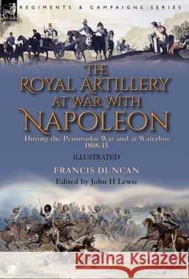 The Royal Artillery at War With Napoleon During the Peninsular War and at Waterloo, 1808-15 Francis Duncan, John H Lewis 9781782828907 Leonaur Ltd